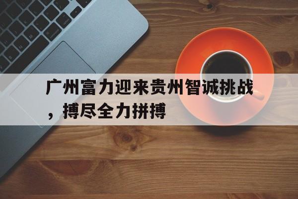 世俱杯赛程-广州富力迎来贵州智诚挑战，搏尽全力拼搏的简单介绍